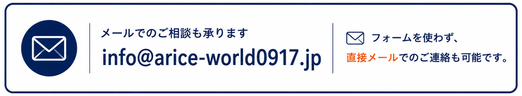 メールでのご相談も承ります。info@arice-world0917.jp。フォームを使わず直接メールでのご連絡も可能です。